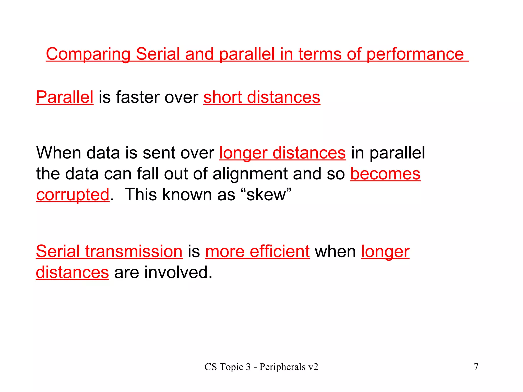 Comparing Serial and parallel in terms of performance  Parallel  is faster over  short distances When data is sent over  longer distances  in parallel the data can fall out of alignment and so  becomes corrupted .  This known as “skew” Serial transmission  is  more efficient  when  longer distances  are involved. 