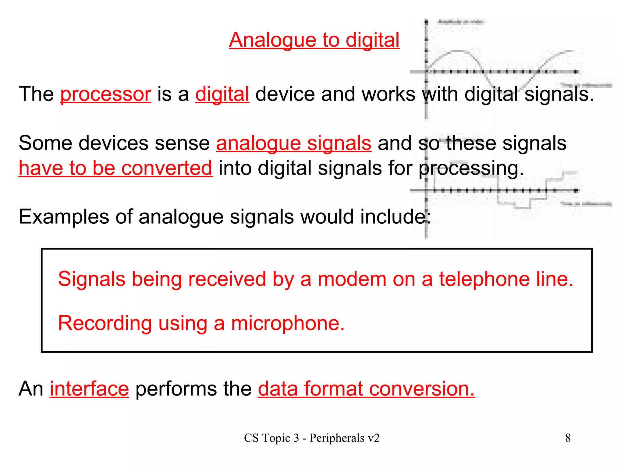 Analogue to digital Signals being received by a modem on a telephone line. Recording using a microphone. An  interface  performs the  data format conversion. The  processor  is a  digital  device and works with digital signals. Some devices sense  analogue signals  and so these signals  have to be converted  into digital signals for processing. Examples of analogue signals would include: 