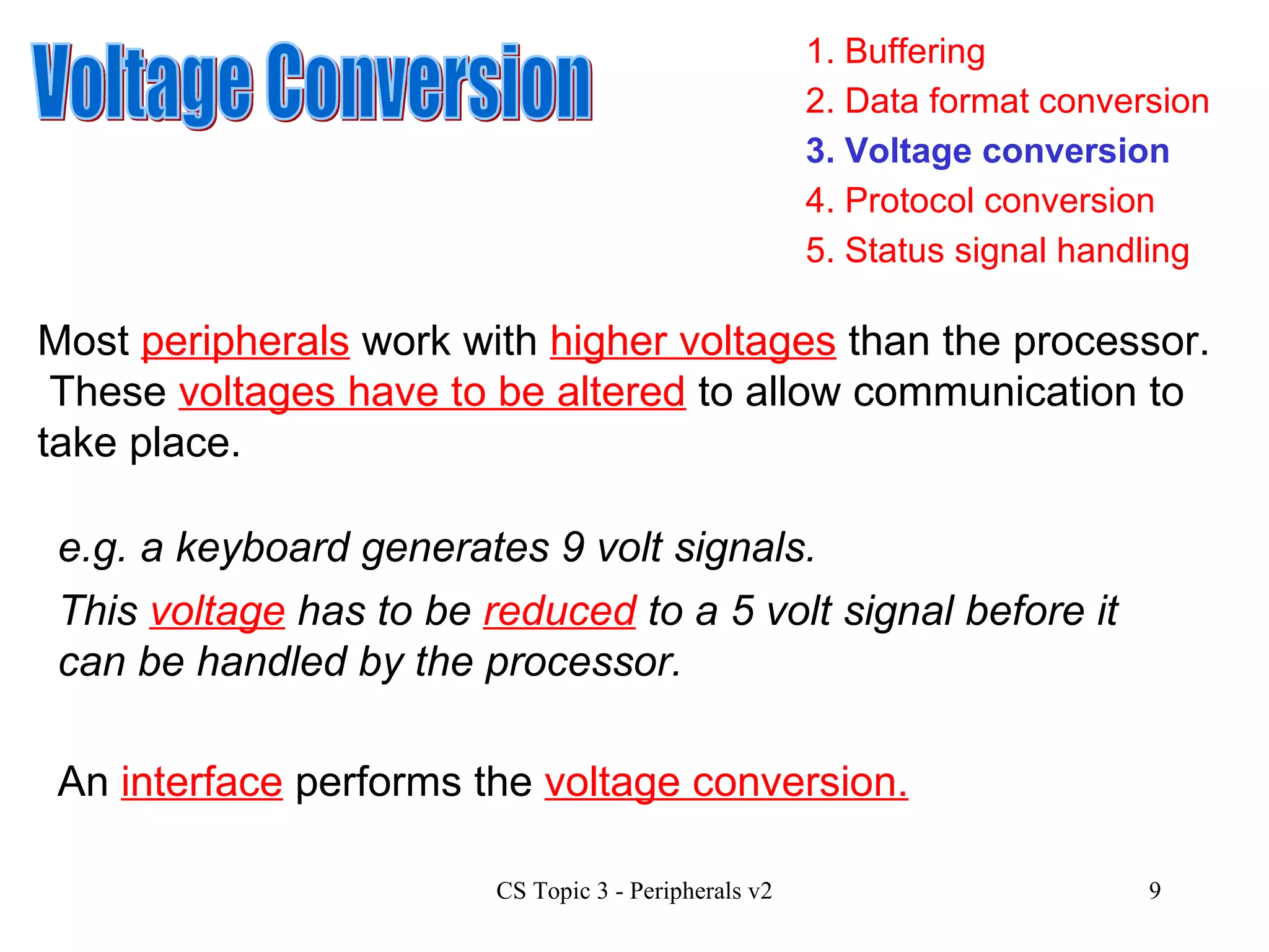 1. Buffering 3. Voltage conversion 4. Protocol conversion 2. Data format conversion 5. Status signal handling Voltage Conversion Most  peripherals  work with  higher voltages  than the processor.  These  voltages have to be altered  to allow communication to take place. e.g. a keyboard generates 9 volt signals. This  voltage  has to be  reduced  to a 5 volt signal before it can be handled by the processor. An  interface  performs the  voltage conversion. 