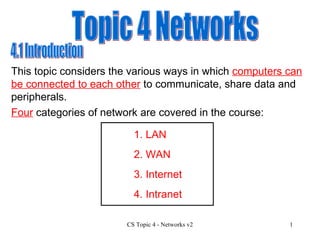 Topic 4 Networks 4.1 Introduction This topic considers the various ways in which  computers can be connected to each other  to communicate, share data and peripherals. Four  categories of network are covered in the course: 1. LAN 3. Internet 4. Intranet 2. WAN 