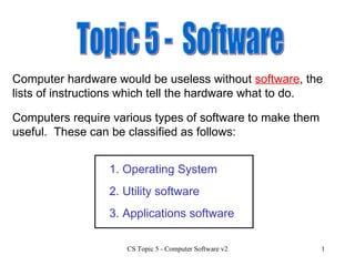 Topic 5 -  Software Computer hardware would be useless without  software , the lists of instructions which tell the hardware what to do.  Computers require various types of software to make them useful.  These can be classified as follows: 1. Operating System 3. Applications software 2. Utility software 