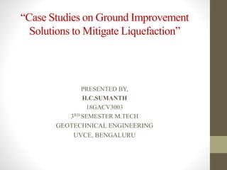 “Case Studies on Ground Improvement
Solutions to Mitigate Liquefaction”
PRESENTED BY,
H.C.SUMANTH
18GACV3003
3RD SEMESTER M.TECH
GEOTECHNICAL ENGINEERING
UVCE, BENGALURU
 