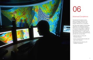 06
Advanced Completions
The Advanced Completions holistic
platform leverages Halliburton’s core
completion strengths to drive a step
change in efficiency for our customers.
We have brought together the technology
capabilities of our Multilateral Systems,
Sand Control, and Intelligent Completions
in a variety of configurations, to offer the
best possible solutions for the life of the
well and the reservoir – in other words, to
help operators maximize well performance
and lower their cost per barrel.
»
» Optimize reservoir contact with
Multilateral Systems
»
» Control unwanted fluids and solids with
Sand Control Systems
»
» Manage downhole reservoirs with
Intelligent Completions
21
20
 