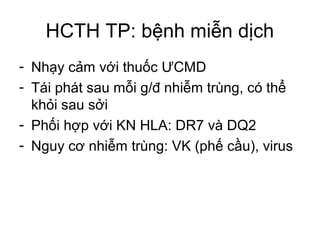 HCTH TP: bệnh miễn dịch
- Nhạy cảm với thuốc ƯCMD
- Tái phát sau mỗi g/đ nhiễm trùng, có thể
khỏi sau sởi
- Phối hợp với KN HLA: DR7 và DQ2
- Nguy cơ nhiễm trùng: VK (phế cầu), virus
 