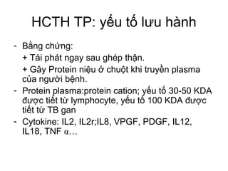 HCTH TP: yếu tố lưu hành
- Bằng chứng:
+ Tái phát ngay sau ghép thận.
+ Gây Protein niệu ở chuột khi truyền plasma
của người bệnh.
- Protein plasma:protein cation; yếu tố 30-50 KDA
được tiết từ lymphocyte, yếu tố 100 KDA được
tiết từ TB gan
- Cytokine: IL2, IL2r;IL8, VPGF, PDGF, IL12,
IL18, TNF α…
 