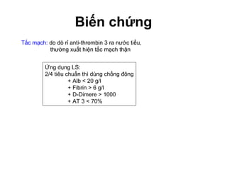 Biến chứng
Tắc mạch: do dò rỉ anti-thrombin 3 ra nước tiểu,
thường xuất hiện tắc mạch thận
Ứng dụng LS:
2/4 tiêu chuẩn thì dùng chống đông
+ Alb < 20 g/l
+ Fibrin > 6 g/l
+ D-Dimere > 1000
+ AT 3 < 70%
 