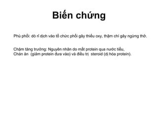 Biến chứng
Phù phổi: dò rỉ dịch vào tổ chức phổi gây thiếu oxy, thậm chí gây ngừng thở.
Chậm tăng trưởng: Nguyên nhân do mất protein qua nước tiểu,
Chán ăn (giảm protein đưa vào) và điều trị steroid (dị hóa protein).
 