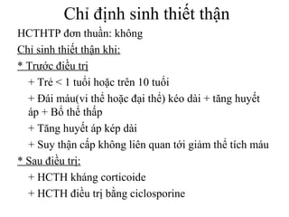Chỉ định sinh thiết thận
HCTHTP đơn thuần: không
Chỉ sinh thiết thận khi:
* Trước điều trị
+ Trẻ < 1 tuổi hoặc trên 10 tuổi
+ Đái máu(vi thể hoặc đại thể) kéo dài + tăng huyết
áp + Bổ thể thấp
+ Tăng huyết áp kép dài
+ Suy thận cấp không liên quan tới giảm thể tích máu
* Sau điều trị:
+ HCTH kháng corticoide
+ HCTH điều trị bằng ciclosporine
 