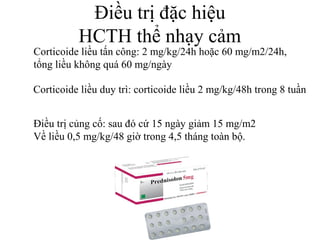 Điều trị đặc hiệu
HCTH thể nhạy cảm
Corticoide liều tấn công: 2 mg/kg/24h hoặc 60 mg/m2/24h,
tổng liều không quá 60 mg/ngày
Corticoide liều duy trì: corticoide liều 2 mg/kg/48h trong 8 tuần
Điều trị củng cố: sau đó cứ 15 ngày giảm 15 mg/m2
Về liều 0,5 mg/kg/48 giờ trong 4,5 tháng toàn bộ.
 
