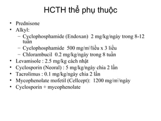 Types of nephrotic syndrome
• Prednisone
• Alkyl:
– Cyclophosphamide (Endoxan) 2 mg/kg/ngày trong 8-12
tuần
– Cyclophosphamide 500 mg/m2
/liều x 3 liều
– Chlorambucil 0.2 mg/kg/ngày trong 8 tuần
• Levamisole : 2.5 mg/kg cách nhật
• Cyclosporin (Neoral) : 5 mg/kg/ngày chia 2 lần
• Tacrolimus : 0.1 mg/kg/ngày chia 2 lần
• Mycophenolate mofetil (Cellcept): 1200 mg/m2
/ngày
• Cyclosporin + mycophenolate
HCTH thể phụ thuộc
 