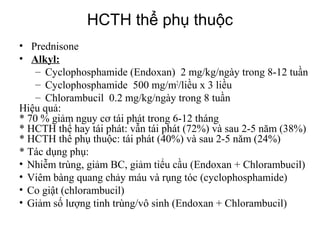 Types of nephrotic syndrome
• Prednisone
• Alkyl:
– Cyclophosphamide (Endoxan) 2 mg/kg/ngày trong 8-12 tuần
– Cyclophosphamide 500 mg/m2
/liều x 3 liều
– Chlorambucil 0.2 mg/kg/ngày trong 8 tuần
Hiệu quả:
* 70 % giảm nguy cơ tái phát trong 6-12 tháng
* HCTH thể hay tái phát: vẫn tái phát (72%) và sau 2-5 năm (38%)
* HCTH thể phụ thuộc: tái phát (40%) và sau 2-5 năm (24%)
* Tác dụng phụ:
• Nhiễm trùng, giảm BC, giảm tiểu cầu (Endoxan + Chlorambucil)
• Viêm bàng quang chảy máu và rụng tóc (cyclophosphamide)
• Co giật (chlorambucil)
• Giảm số lượng tinh trùng/vô sinh (Endoxan + Chlorambucil)
HCTH thể phụ thuộc
 