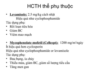 Types of nephrotic syndrome
• Levamisole: 2.5 mg/kg cách nhật
Hiệu quả như cyclophosphamide
Tác dụng phụ:
• Rối loạn tiêu hóa
• Giảm BC
• Viêm mao mạch
• Mycophenolate mofetil (Cellcept): 1200 mg/m2
/ngày
Ít hiệu quả hơn cyclosporin
Hiệu quả như cyclophosphamide or levamisole
Tác dụng phụ:
• Đau bụng, ỉa chảy
• Thiếu máu, giảm BC, giảm số lượng tiểu cầu
• Tăng men gan
HCTH thể phụ thuộc
 