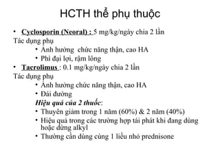 Types of nephrotic syndrome
• Cyclosporin (Neoral) : 5 mg/kg/ngày chia 2 lần
Tác dụng phụ
• Ảnh hưởng chức năng thận, cao HA
• Phì đại lợi, rậm lông
• Tacrolimus : 0.1 mg/kg/ngày chia 2 lần
Tác dụng phụ
• Ảnh hưởng chức năng thận, cao HA
• Đái đường
Hiệu quả của 2 thuốc:
• Thuyên giảm trong 1 năm (60%) & 2 năm (40%)
• Hiệu quả trong các trường hợp tái phát khi đang dùng
hoặc dừng alkyl
• Thường cần dùng cùng 1 liều nhỏ prednisone
HCTH thể phụ thuộc
 