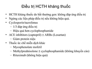 Therapies for steroid resistant nephrotic
• HCTH kháng thuốc do bất thường gen: không đáp ứng điều trị
• Ngừng các liệu pháp điều trị nếu không hiệu quả.
• Cyclosporin/tacrolimus
– 1/3 đáp ứng điều trị
– Hiệu quả hơn cyclophosphamide
• ACE inhibitors (captopril) ± ARBs (Losartan)
– Giảm protein niệu
• Thuốc ức chế miễn dịch khác
– Mycophenolate mofetil
– Methylprednisolone ± cyclophosphamide (không khuyến cáo)
– Rituximab (không hiệu quả)
Điều trị HCTH kháng thuốc
 