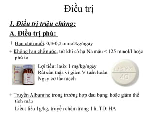 Điều trị
1, Điều trị triệu chứng:
A, Điều trị phù:
+ Hạn chế muối: 0,3-0,5 mmol/kg/ngày
+ Không hạn chế nước, trừ khi có hạ Na máu < 125 mmol/l hoặc
phù to
+ Truyền Albumine trong trường hợp đau bụng, hoặc giảm thể
tích máu
Liều: liều 1g/kg, truyền chậm trong 1 h, TD: HA
Lợi tiểu: lasix 1 mg/kg/ngày
Rất cẩn thận vì giảm V tuần hoàn,
Nguy cơ tắc mạch
 