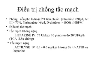 Điều trị chống tắc mạch
• Phòng: nếu phù to hoặc 2/4 tiêu chuẩn (albumine <20g/l, AT
III <70%, fibrinogène >6g/l, D-dimères > 1000) : HBPM
• Điều trị tắc mạch:
* Tắc mạch không nặng
HEPARINE IV: 75 UI/kg / 10 phút sau đó 20/UI/kg/h
(TCA 2.5x chứng)
* Tắc mạch nặng
ACTILYSE IV 0.1 - 0.6 mg/kg/ h trong 6h +/- ATIII và
héparine
 