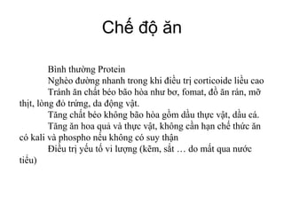 Chế độ ăn
Bình thường Protein
Nghèo đường nhanh trong khi điều trị corticoide liều cao
Tránh ăn chất béo bão hòa như bơ, fomat, đồ ăn rán, mỡ
thịt, lòng đỏ trứng, da động vật.
Tăng chất béo không bão hòa gồm dầu thực vật, dầu cá.
Tăng ăn hoa quả và thực vật, không cần hạn chế thức ăn
có kali và phospho nếu không có suy thận
Điều trị yếu tố vi lượng (kẽm, sắt … do mất qua nước
tiểu)
 