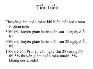 Tiến triển
Thuyên giảm hoàn toàn: khi biến mất hoàn toàn
Protein niệu
50% trẻ thuyên giảm hoàn toàn sau 11 ngày điều
trị
90% trẻ thuyên giảm hoàn toàn sau 28 ngày điều
trị
10% trẻ còn Pr niệu vào ngày thứ 28 (trong đó
thì 5% thuyên giảm hoàn toàn muộn, 5%
kháng corticoide)
 