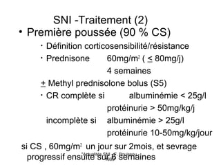 "Actualités SNI - F. Bouissou -
1999"
SNI -Traitement (2)
• Première poussée (90 % CS)
• Définition corticosensibilité/résistance
• Prednisone 60mg/m2
( < 80mg/j)
4 semaines
+ Methyl prednisolone bolus (S5)
• CR complète si albuminémie < 25g/l
protéinurie > 50mg/kg/j
incomplète si albuminémie > 25g/l
protéinurie 10-50mg/kg/jour
si CS , 60mg/m2
un jour sur 2mois, et sevrage
progressif ensuite sur 6 semaines
 