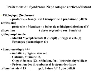 Traitement du Syndrome Néphrotique corticorésistant
- Etiologique (Néphrose):
- protocole « français »: Ciclosporine + prednisone ( 40 %
rémissions)
- protocole « Mendoza » : bolus de méthylprednisolone (IV
discontinu à doses régressive sur 6 mois) +
cyclophosphamide
- Mofetil Mycophénolate (Cellcept) , Briggs et col. (?)
- Echanges plasmatiques (?)
- Symptomatique +++
- nutrition , régime sans sel,
- Calcium, vitamine D,
- Oligo éléments (Zn, sélénium, fer…) extraits thyroidiens
- Prévention des thromboses si facteurs de risque
:albuminémie < 15 gr/l, baisse AT 3 , ou déficit
 
