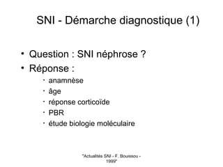 "Actualités SNI - F. Bouissou -
1999"
SNI - Démarche diagnostique (1)
• Question : SNI néphrose ?
• Réponse :
• anamnèse
• âge
• réponse corticoïde
• PBR
• étude biologie moléculaire
 