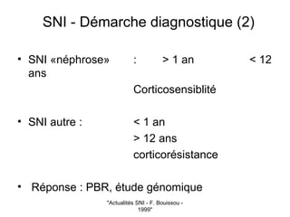 "Actualités SNI - F. Bouissou -
1999"
SNI - Démarche diagnostique (2)
• SNI «néphrose» : > 1 an < 12
ans
Corticosensiblité
• SNI autre : < 1 an
> 12 ans
corticorésistance
• Réponse : PBR, étude génomique
 