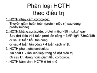 Phân loại HCTH
theo điều trị
1, HCTH nhạy cảm corticoide:1, HCTH nhạy cảm corticoide:
Thuyên giảm hoàn toàn (protein niệu (-) sau dùngThuyên giảm hoàn toàn (protein niệu (-) sau dùng
prednisolone)prednisolone)
2, HCTH kháng corticoide:2, HCTH kháng corticoide: protein niệu >50 mg/kg/ngàyprotein niệu >50 mg/kg/ngày
Sau đợt điều trị 4 tuần pred tấn công + 3MP 1g/1.73m2/48hSau đợt điều trị 4 tuần pred tấn công + 3MP 1g/1.73m2/48h
or sau 6 tuần liều tấn côngor sau 6 tuần liều tấn công
or sau 4 tuần tấn công + 4 tuần cách nhật.or sau 4 tuần tấn công + 4 tuần cách nhật.
3, HCTH phụ thuộc corticoide:3, HCTH phụ thuộc corticoide:
tái phát > 2 lần liên tiếp trong cả đợt điều trịtái phát > 2 lần liên tiếp trong cả đợt điều trị
Or sau khi dừng hoặc giảm liều corticoide.Or sau khi dừng hoặc giảm liều corticoide.
4, HCTH bẩm sinh; HCTH ở trẻ nhỏ4, HCTH bẩm sinh; HCTH ở trẻ nhỏ
 