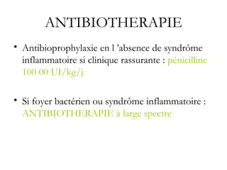ANTIBIOTHERAPIE
• Antibioprophylaxie en l ’absence de syndrôme
inflammatoire si clinique rassurante : pénicilline
100 00 UI/kg/j
• Si foyer bactérien ou syndrôme inflammatoire :
ANTIBIOTHERAPIE à large spectre
 