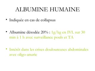 ALBUMINE HUMAINE
• Indiquée en cas de collapsus
• Albumine désodée 20% : 1g/kg en IVL sur 30
min à 1 h avec surveillance pouls et TA
• Intérêt dans les crises douloureuses abdominales
avec oligo-anurie
 