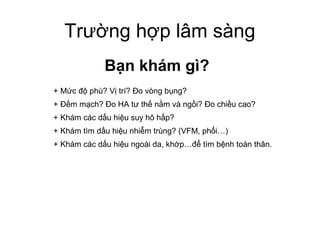 Trường hợp lâm sàng
Bạn khám gì?
+ Mức độ phù? Vị trí? Đo vòng bụng?
+ Đếm mạch? Đo HA tư thế nằm và ngồi? Đo chiều cao?
+ Khám các dấu hiệu suy hô hấp?
+ Khám tìm dấu hiệu nhiễm trùng? (VFM, phổi…)
+ Khám các dấu hiệu ngoài da, khớp…để tìm bệnh toàn thân.
 