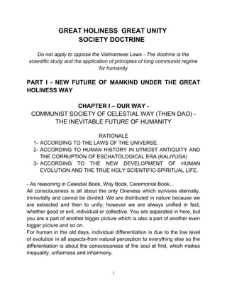 GREAT HOLINESS GREAT UNITY
SOCIETY DOCTRINE
Do not apply to oppose the Vietnamese Laws - The doctrine is the
scientific study and the application of principles of long communist regime
for humanity
PART I - NEW FUTURE OF MANKIND UNDER THE GREAT
HOLINESS WAY
CHAPTER I – OUR WAY -
COMMUNIST SOCIETY OF CELESTIAL WAY (THIEN DAO) -
THE INEVITABLE FUTURE OF HUMANITY
RATIONALE
1- ACCORDING TO THE LAWS OF THE UNIVERSE.
2- ACCORDING TO HUMAN HISTORY IN UTMOST ANTIQUITY AND
THE CORRUPTION OF ESCHATOLOGICAL ERA (KALIYUGA)
3- ACCORDING TO THE NEW DEVELOPMENT OF HUMAN
EVOLUTION AND THE TRUE HOLY SCIENTIFIC-SPIRITUAL LIFE.
- As reasoning in Celestial Book, Way Book, Ceremonial Book...
All consciousness is all about the only Oneness which survives eternally,
immortally and cannot be divided. We are distributed in nature because we
are extracted and then to unify; however we are always unified in fact,
whether good or evil, individual or collective. You are separated in here, but
you are a part of another bigger picture which is also a part of another even
bigger picture and so on.
For human in the old days, individual differentiation is due to the low level
of evolution in all aspects-from natural perception to everything else so the
differentiation is about the consciousness of the soul at first, which makes
inequality, unfairness and inharmony.
1
 