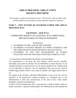GREAT HOLINESS GREAT UNITY
SOCIETY DOCTRINE
Do not apply to oppose the Vietnamese Laws - The doctrine is the scientific study
and the application of principles of long communist regime for humanity
PART I - NEW FUTURE OF MANKIND UNDER THE GREAT
HOLINESS WAY
CHAPTER I – OUR WAY -
COMMUNIST SOCIETY OF CELESTIAL WAY (THIEN DAO) -
THE INEVITABLE FUTURE OF HUMANITY
RATIONALE
1- ACCORDING TO THE LAWS OF THE UNIVERSE.
2- ACCORDING TO HUMAN HISTORY IN UTMOST ANTIQUITY AND
THE CORRUPTION OF ESCHATOLOGICAL ERA (KALIYUGA)
3- ACCORDING TO THE NEW DEVELOPMENT OF HUMAN
EVOLUTION AND THE TRUE HOLY SCIENTIFIC-SPIRITUAL LIFE.
- As reasoning in Celestial Book, Way Book, Ceremonial Book...
All consciousness is all about the only Oneness which survives eternally,
immortally and cannot be divided. We are distributed in nature because we are
extracted and then to unify; however we are always unified in fact, whether good
or evil, individual or collective. You are separated in here, but you are a part of
another bigger picture which is also a part of another even bigger picture and so
on.
For human in the old days, individual differentiation is due to the low level of
evolution in all aspects-from natural perception to everything else so the
differentiation is about the consciousness of the soul at first, which makes
inequality, unfairness and inharmony.
In terms of social organization, due to consciousness in both evolution, ethics or
human awareness in general; beside people who deliberately do and maintain the
1
 