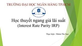 TRƯỜNG ĐẠI HỌC NGÂN HÀNG TP.HCM
Học thuyết ngang giá lãi suất
(Interest Rate Parity IRP)
Thực hiện : Nhóm The Sun
 