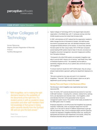 CASE STUDY Higher Education



Higher Colleges of                              Higher Colleges of Technology (HCT) is the largest higher education
                                                organization in the Middle East, with 17 campuses serving more than


Technology
                                                20,000 students across the United Arab Emirates (UAE).

                                                In 2007, administrators at HCT realized that the organization needed to
                                                better manage the tens of thousands of student- and staff-focused
                                                documents it processes each year, and identified enterprise content
Human Resources                                 management (ECM) software as the solution. To ensure they selected
Registry (Student Registration & Records)       the best system for their unique needs, HCT’s IT/IS team compared
Finance                                         several leading ECM systems head to head. In the end, one stood out:
Facilities Management                           ImageNow document management, document imaging and workflow
                                                form Perceptive Software.

                                                “Compared to the other ECM systems we evaluated, ImageNow was
                                                easy to use and didn’t require a lot of training,” said Khalid Tariq, Head
                                                of Enterprise Systems at HCT. “Its scalability and the ability to
                                                seamlessly integrate with any of our systems also convinced us to go
                                                with ImageNow.”

                                                To ensure maximum results from HCT’s ECM project, they are using a
                                                phased implementation approach; getting one department deployed at a
                                                time.

                                                “We were surprised by how easy and quick it is to implement
                                                ImageNow,” Tariq said. “With the right people in place we can get a
                                                department up and running in three to four weeks.”

                                                Saving Time and Paper in the Business Office
                                                The first area in which ImageNow was implemented was human
                                                resources (HR).

                                                Over 18 months, HCT scanned all personnel documents for more than
   “ ith ImageNow, we’re making the right
    “W                                          2,500 staff members – including CVs, contracts, medical forms, banking
     decisions based on the availability of     forms, job descriptions and interview notes – into ImageNow, which
     the documents at the right time. If a      automatically links them to the appropriate human resource
     student comes in with an academic issue,   management system record. This content is then easily accessible from
                                                the HRM system when it’s needed.
     counselors and other staff members have
     full knowledge of that person’s history    Employee resignation is one HR process that ImageNow has positively
                                                impacted. Traditionally, when an employee resigns from the HCT
     within seconds directly from the SunGard   system, he or she went to almost 10 different departments to get sign
     SIS and can give the best answer.”         offs and clearance. Now, once an employee resigns and the supervisor
                                                accepts the resignation, ImageNow Workflow takes over, sending the
     Khalid Tariq                               appropriate documents to each department concurrently, without the
     Head of Enterprise Systems                 employee physically taking the paperwork to each office.




                                                www.pe rc e pti ve softwa re .c om
 