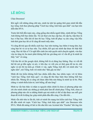 Chào Doremon! 
Khi ngồi viết những dòng chữ này, mình lại nhớ lại quãng thời gian mình bắt đầu học tiếng Anh theo phương pháp “Cách học tiếng Anh hiệu quả nhất” của bạn trên diễn đàn HVA. 
Trước khi biết đến topic này, cũng giống như nhiều người khác, mình đã học Tiếng Anh không biết bao nhiêu lần. Từ cái thuở còn học cấp hai, rồi cấp ba, tiếp theo là học ở Đại học. Đến khi đi làm thì học Tiếng Anh để phục vụ cho công việc.Nếu tính thời gian học thì có lẽ cũng đã mười mấy năm. 
Và cũng đã trải qua rất nhiều cách học: học trên trường, học thêm ở trung tâm, học cùng bạn bè và cả tự học nữa. Tuy nhiên, kết quả mà mình đạt được thì thật thất vọng. Đọc tài liệu ư? Cứ nghĩ đến cảnh ôm một quyển sách chuyên ngành, vừa đọc vừa tra từng từ, ba mươi phút không biết tác giả đang nói về vấn đề gì là mình lại thấy “oải” vô cùng. 
Viết thư thì cứ lên google dịch, không biết là có đúng hay không. Đọc và viết đã thế thì nói gì đến nghe và nói, vì khi đọc và viết còn có thời gian để tra từ, chứ nghe và nói thì tra kiểu gì. Chính vì vậy, nghe Tiếng Anh đối với mình như “vịt nghe sấm”, nói Tiếng Anh với mình như “đàn gẩy tai trâu”. 
Mình đã tìm kiếm không biết bao nhiêu diễn đàn, bao nhiêu topic với từ khóa “cách học Tiếng Anh hiệu quả”, và cũng đã thử thực hiện theo không biết bao nhiêu lần. Nhưng tất cả cũng chỉ được dăm bữa nửa tháng là mình lại từ bỏ. Phải chăng vì mình thiếu kiên trì, lười biếng, dễ nản lòng? 
Mình tự vấn bản thân và nhận ra nguyên nhân chính là chưa có phương pháp nào chỉ cho mình chính xác những gì mình phải làm để chinh phục Tiếng Anh, chưa có phương pháp nào chỉ ra những thành quả mà mình có thể sẽ đạt được sau mỗi giai đoạn để từ đó là động lực giúp mình phấn đấu đến cùng. Cho đến khi… 
Mình vẫn nhớ như in lần đó, tình cờ mình lên mạng tìm kiếm cách học Tiếng Anh đã dẫn mình tới topic “Cách học Tiếng Anh hiệu quả nhất” của Doremon trên HVA. Mình đã mừng rỡ hét to lên như khi xưa Acsimet kêu “Eureka” khi ông tìm  