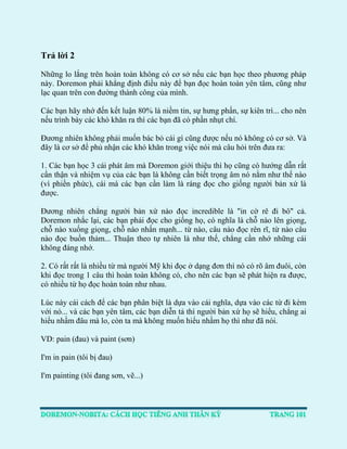 Trả lời 2 
Những lo lắng trên hoàn toàn không có cơ sở nếu các bạn học theo phương pháp này. Doremon phải khẳng định điều này để bạn đọc hoàn toàn yên tâm, cũng như lạc quan trên con đường thành công của mình. 
Các bạn hãy nhớ đến kết luận 80% là niềm tin, sự hưng phấn, sự kiên trì... cho nên nếu trình bày các khó khăn ra thì các bạn đã có phần nhụt chí. 
Đương nhiên không phải muốn bác bỏ cái gì cũng được nếu nó không có cơ sở. Và đây là cơ sở để phủ nhận các khó khăn trong việc nói mà câu hỏi trên đưa ra: 
1. Các bạn học 3 cái phát âm mà Doremon giới thiệu thì họ cũng có hướng dẫn rất cẩn thận và nhiệm vụ của các bạn là không cần biết trọng âm nó nằm như thế nào (vì phiền phức), cái mà các bạn cần làm là ráng đọc cho giống người bản xứ là được. 
Đương nhiên chẳng người bản xứ nào đọc incredible là "in cờ rê đi bô" cả. Doremon nhắc lại, các bạn phải đọc cho giống họ, có nghĩa là chỗ nào lên giọng, chỗ nào xuống giọng, chỗ nào nhấn mạnh... từ nào, câu nào đọc rên rĩ, từ nào câu nào đọc buồn thảm... Thuận theo tự nhiên là như thế, chẳng cần nhớ những cái không đáng nhớ. 
2. Có rất rất là nhiều từ mà người Mỹ khi đọc ở dạng đơn thì nó có rõ âm đuôi, còn khi đọc trong 1 câu thì hoàn toàn không có, cho nên các bạn sẽ phát hiện ra được, có nhiều từ họ đọc hoàn toàn như nhau. 
Lúc này cái cách để các bạn phân biệt là dựa vào cái nghĩa, dựa vào các từ đi kèm với nó... và các bạn yên tâm, các bạn diễn tả thì người bản xứ họ sẽ hiểu, chẳng ai hiểu nhầm đâu mà lo, còn ta mà không muốn hiểu nhầm họ thì như đã nói. 
VD: pain (đau) và paint (sơn) 
I'm in pain (tôi bị đau) 
I'm painting (tôi đang sơn, vẽ...)  