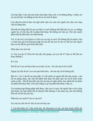 Các bạn thấy 2 câu này đọc hoàn toàn khác nhau, bởi vì nó không đứng 1 mình, mà nó còn đi kèm với những từ mà chỉ có nó mới đi được. 
Cao cấp hơn nữa là dựa vào ngữ cảnh, dựa vào cảm xúc người nói, dựa vào công việc họ đang làm. 
Như đã nói tiếng Mỹ thì can (có thể) và can't (không thể) đều đọc là cen, có những người họ cố tình đọc để ta phân biệt được thì không nói làm gì. Cho nên muốn phân biệt thì phải dựa vào tình huống. 
Vd: Ai đó nói I cen believe it (thì cái cen này là can't-Tôi không thể tin được), bởi vì chưa bao giờ mà Doremon gặp cái câu đó mà cen là can=có thể-cái này người bản xứ của Mỹ họ giải thích đấy nhé). 
Hoặc dựa vào cảm xúc 
A: Can you do it? (Câu hỏi này đọc lên giọng: cen you đù ít?: bạn có thể làm nó được không?) 
B: I cen 
Nếu B nói I cen mà kèm theo sự tự hào, tự tin... thì câu này là tôi có thể. 
Ngược lại nếu B nói I cen mà mặt buồn thiu... thì câu này là tôi không thể. 
Đây là 1 vài ví dụ để các bạn thấy. Có rất nhiều từ người Mỹ khi đọc trong 1 câu thì nó giống nhau, cho nên thể phân biệt được thì phải dựa vào từ đi kèm, hoàn cảnh cụ thể... Mà để làm điều này thì các bạn cứ nghe nhiều, học nhiều thì tự nhiên nó phân biệt được thôi. Cho nên chẳng có gì mà phải khó khăn ở đây cả. 
Còn trường hợp không phân biệt được, như can và can't, thì người bản xứ họ cũng giải thích, các bạn nhầm lẫn là chuyện bình thường vì họ cũng vậy, cho nên không hiểu thì cứ hỏi lại câu này: 
What do you mean? Can or can not? 
Lúc này họ mới nói rõ: đọc là cen not hay cen 
3. Cái khó khăn số 3 như trình bày, thì Doremon có nói, các bạn luyện nhiều thì  
