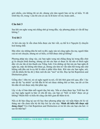 giỏi nhiều, còn không thì nó dở, nhưng yên tâm người bản xứ họ sẽ hiểu. Vì đã trình bày rồi, trong 1 câu thì còn có các từ đi kèm với nó, hoàn cảnh... 
Câu hỏi 3 
Sau khi em nghe xong mà chẳng nhớ gì trong đầu, vậy phương pháp có vấn đề hay không ? 
Trả lời 3 
Ai hỏi câu này là vẫn chưa hiểu được các bài viết, cụ thể là ở Nguyên lý chuyển hoá lượng chất. 
Hãy nhìn vào những đứa bé mới ra đời, ngày nào nó cũng nghe cha mẹ, người thân của nó nói chuyện, nhưng nó có hiểu, có biết được chút gì không? 
Phương pháp này cũng vậy, các bạn nghe xong mà chẳng đọng lại trong đầu chút gì là chuyện bình thường, nhưng cái mà các bạn có được là: bộ não sẽ thích nghi dần với các tần số âm thanh của Tiếng Anh. Còn những cái bài mà các bạn nghe đi nghe lại, mặc dù không nhớ được gì, nhưng yên tâm nó vẫn nằm hết trong não chứ không mất đâu mà lo-cụ thể là nằm ở phần tiềm thức. Khi nào các bạn nghe, nói, viết đủ nhiều thì lúc đó ý thức mới đủ sức "moi" nó lên. Đọc lại bài Repetition and Distinction giùm. 
Giống như 1 đứa trẻ, nó cứ nghe người ta nói, rồi khi thời gian trôi qua, đến 1 lúc nào đó thì "tự nhiên" nó bắt đầu bi bô nói được những thứ cơ bản, sau đó cứ lớn lên dần rồi nói được mấy thứ phức tạp. 
Lấy ví dụ về bản thân mỗi người đọc bài này. Nếu ai chưa được học Triết học thì các bạn nghe người ta bàn về chủ đề này, các bạn có "biết và hiểu" được cái gì không? Muốn biết và hiểu thì cũng cần thời gian để thấm từ từ . 
Nếu ai đó bảo rằng tại sao tôi học theo phương pháp này vài tuần thậm chí là vài tháng mà vẫn chưa tiến bộ thì hãy hỏi lại câu này: Mình đã hiểu hết được nội dung chưa? Và ở bài Repetition and Distinction có trả lời cho các bạn câu hỏi: vì sao tôi thất bại? 
 