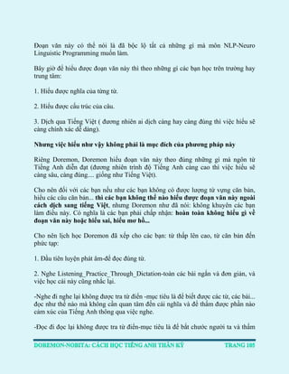 Đoạn văn này có thể nói là đã bộc lộ tất cả những gì mà môn NLP-Neuro Linguistic Programming muốn làm. 
Bây giờ để hiểu được đoạn văn này thì theo những gì các bạn học trên trường hay trung tâm: 
1. Hiểu được nghĩa của từng từ. 
2. Hiểu được cấu trúc của câu. 
3. Dịch qua Tiếng Việt ( đương nhiên ai dịch càng hay càng đúng thì việc hiểu sẽ càng chính xác dễ dàng). 
Nhưng việc hiểu như vậy không phải là mục đích của phương pháp này 
Riêng Doremon, Doremon hiểu đoạn văn này theo đúng những gì mà ngôn từ Tiếng Anh diễn đạt (đương nhiên trình độ Tiếng Anh càng cao thì việc hiểu sẽ càng sâu, càng đúng.... giống như Tiếng Việt). 
Cho nên đối với các bạn nếu như các bạn không có được lượng từ vựng căn bản, hiểu các câu căn bản... thì các bạn không thể nào hiểu được đoạn văn này ngoài cách dịch sang tiếng Việt, nhưng Doremon như đã nói: không khuyên các bạn làm điều này. Có nghĩa là các bạn phải chấp nhận: hoàn toàn không hiểu gì về đoạn văn này hoặc hiểu sai, hiểu mơ hồ... 
Cho nên lịch học Doremon đã xếp cho các bạn: từ thấp lên cao, từ căn bản đến phức tạp: 
1. Đầu tiên luyện phát âm-để đọc đúng từ. 
2. Nghe Listening_Practice_Through_Dictation-toàn các bài ngắn và đơn giản, và việc học cái này cũng nhắc lại. 
-Nghe đi nghe lại không được tra từ điển -mục tiêu là để biết được các từ, các bài... đọc như thế nào mà không cần quan tâm đến cái nghĩa và để thấm được phần nào cảm xúc của Tiếng Anh thông qua việc nghe. 
-Đọc đi đọc lại không được tra từ điển-mục tiêu là để bắt chước người ta và thấm  