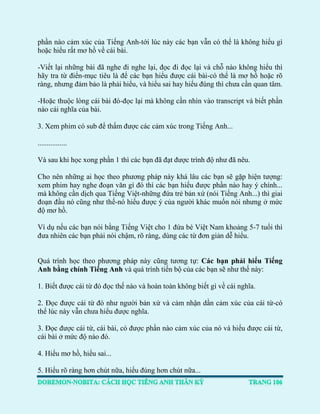 phần nào cảm xúc của Tiếng Anh-tới lúc này các bạn vẫn có thể là không hiểu gì hoặc hiểu rất mơ hồ về cái bài. 
-Viết lại những bài đã nghe đi nghe lại, đọc đi đọc lại và chỗ nào không hiểu thì hãy tra từ điển-mục tiêu là để các bạn hiểu được cái bài-có thể là mơ hồ hoặc rõ ràng, nhưng đảm bảo là phải hiểu, và hiểu sai hay hiểu đúng thì chưa cần quan tâm. 
-Hoặc thuộc lòng cái bài đó-đọc lại mà không cần nhìn vào transcript và biết phần nào cái nghĩa của bài. 
3. Xem phim có sub để thấm được các cảm xúc trong Tiếng Anh... 
................ Và sau khi học xong phần 1 thì các bạn đã đạt được trình độ như đã nêu. 
Cho nên những ai học theo phương pháp này khá lâu các bạn sẽ gặp hiện tượng: xem phim hay nghe đoạn văn gì đó thì các bạn hiểu được phần nào hay ý chính... mà không cần dịch qua Tiếng Việt-những đứa trẻ bản xứ (nói Tiếng Anh...) thì giai đoạn đầu nó cũng như thế-nó hiểu được ý của người khác muốn nói nhưng ở mức độ mơ hồ. 
Ví dụ nếu các bạn nói bằng Tiếng Việt cho 1 đứa bé Việt Nam khoảng 5-7 tuổi thì đưa nhiên các bạn phải nói chậm, rõ ràng, dùng các từ đơn giản dễ hiểu. 
Quá trình học theo phương pháp này cũng tương tự: Các bạn phải hiểu Tiếng Anh bằng chính Tiếng Anh và quá trình tiến bộ của các bạn sẽ như thế này: 
1. Biết được cái từ đó đọc thế nào và hoàn toàn không biết gì về cái nghĩa. 
2. Đọc được cái từ đó như người bản xứ và cảm nhận dần cảm xúc của cái từ-có thể lúc này vẫn chưa hiểu được nghĩa. 
3. Đọc được cái từ, cái bài, có được phần nào cảm xúc của nó và hiểu được cái từ, cái bài ở mức độ nào đó. 
4. Hiểu mơ hồ, hiểu sai... 
5. Hiểu rõ ràng hơn chút nữa, hiểu đúng hơn chút nữa...  