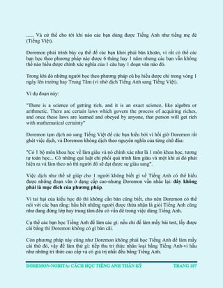 ...... Và cứ thể cho tới khi nào các bạn dùng được Tiếng Anh như tiếng mẹ đẻ (Tiếng Việt). 
Doremon phải trình bày cụ thể để các bạn khỏi phải băn khoăn, vì rất có thể các bạn học theo phương pháp này được 6 tháng hay 1 năm nhưng các bạn vẫn không thể nào hiểu được chính xác nghĩa của 1 câu hay 1 đoạn văn nào đó. 
Trong khi đó những người học theo phương pháp cũ họ hiểu được chỉ trong vòng 1 ngày lên trường hay Trung Tâm (vì nhờ dịch Tiếng Anh sang Tiếng Việt). 
Ví dụ đoạn này: 
"There is a science of getting rich, and it is an exact science, like algebra or arithmetic. There are certain laws which govern the process of acquiring riches, and once these laws are learned and obeyed by anyone, that person will get rich with mathematical certainty" 
Doremon tạm dịch nó sang Tiếng Việt để các bạn hiểu bởi vì hồi giờ Doremon rất ghét việc dịch, và Doremon không dịch theo nguyên nghĩa của từng chữ đâu: 
"Có 1 bộ môn khoa học về làm giàu và nó chính xác như là 1 môn khoa học, tương tự toán học... Có những qui luật chi phối quá trình làm giàu và một khi ai đó phát hiện ra và làm theo nó thì người đó sẽ đạt được sự giàu sang". 
Việc dịch như thế sẽ giúp cho 1 người không biết gì về Tiếng Anh có thể hiểu được những đoạn văn ở dạng cấp cao-nhưng Doremon vẫn nhắc lại: đây không phải là mục đích của phương pháp. 
Vì tai hại của kiểu học đó thì không cần bàn cũng biết, cho nên Doremon có thể nói với các bạn rằng: hầu hết những người được thừa nhận là giỏi Tiếng Anh cũng như đang đứng lớp hay trung tâm đều có vấn đề trong việc dùng Tiếng Anh. 
Cụ thể các bạn học Tiếng Anh để làm các gì: nếu chỉ để làm mấy bài test, lấy được cái bằng thì Doremon không có gì bàn cãi. 
Còn phương pháp này cũng như Doremon không phải học Tiếng Anh để làm mấy cái thứ đó, vậy để làm thứ gì: tiếp thu tri thức nhân loại bằng Tiếng Anh-vì hầu như những tri thức cao cấp và có giá trị nhất đều bằng Tiếng Anh.  