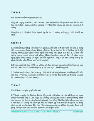 Trả lời 5 
Em học như thế không hiệu quả đâu. 
Thay vì 1 ngày em học 1 bài 150 lần... sau đó bỏ luôn để qua bài mới thì em nên học nhiều bài 1 ngày, mỗi bài khoảng 5-10 lần thôi, nhưng cứ kéo dài cho đến 1-3 tháng. 
Có nghĩa là 1 bài phải được lập đi lập lại từ 1-3 tháng, một ngày 5-10 lần là tốt nhất. 
Câu hỏi 6 
1.Em nhiễm ngữ pháp và tiếng Việt quá nặng rồi anh ơi.Như y anh nói thứ gì cũng biết,từ vựng em thuộc,nhưng không phát âm được,làm bài thi ở Đại học thì 8,9 là thường nhưng gặp người nước ngoài thì đứng như phật. Em học LTD mà vẫn tưởng tượng ra cái khung ngữ pháp. Không bỏ được anh ơi! Em cố gắng nghe ngày,nghe đêm; nhưng khi nghe em vẫn nghĩ tới Tiếng Việt. Em không biết lý do gì em lại như vậy. Mong anh "cứu" em với. 
2.Trong quá trình học LTD em không có điều kiện để xem phim Sub English như anh nói. Như thế có ảnh hưởng lớn gì tới việc học LTD không anh? 
3.Em học thuộc được Part 1 trong LTD rồi. Khả năng nhớ của em không tồi, nếu tĩnh tâm ( Vào lúc sáng sớm hoặc khuya ) em có thể đọc lại tất cả. Nhưng sáng ra lại chả nói được, cứ ấp a ấp úng. 
Trả lời 6 
Câu hỏi của em giải quyết như sau: 
1. Vấn đề em gặp thì đó cũng là vấn đề của rất nhiều học trò của AJ Hoge, và ngay chính bản thân ông ta. AJ Hoge có kể rằng khi ông ta còn học theo phương pháp trên trường, thì ông ta cũng bỏ thời gian để học tiếng Tây Ban Nha, nhưng sau hơn 1 năm học lại không thu được gì. Sau đó ông ta lập ra Effortless English, và dùng cách này để học lại tiếng Tây Ban Nha, nhưng ông ta vẫn không thể quên được ngữ pháp và việc dịch-cho nên căn bệnh của em là phổ biến.  