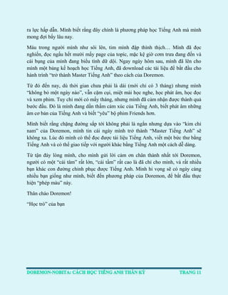 ra lực hấp dẫn. Mình biết rằng đây chính là phương pháp học Tiếng Anh mà mình mong đợi bấy lâu nay. 
Máu trong người mình như sôi lên, tim mình đập thình thịch… Mình đã đọc nghiến, đọc ngấu hết mười mấy page của topic, mặc kệ giờ cơm trưa đang đến và cái bụng của mình đang biểu tình dữ dội. Ngay ngày hôm sau, mình đã lên cho mình một bảng kế hoạch học Tiếng Anh, đã download các tài liệu để bắt đầu cho hành trình “trở thành Master Tiếng Anh” theo cách của Doremon. 
Từ đó đến nay, dù thời gian chưa phải là dài (mới chỉ có 3 tháng) nhưng mình “không bỏ một ngày nào”, vẫn cặm cụi, miệt mài học nghe, học phát âm, học đọc và xem phim. Tuy chỉ mới có mấy tháng, nhưng mình đã cảm nhận được thành quả bước đầu. Đó là mình đang dần thấm cảm xúc của Tiếng Anh, biết phát âm những âm cơ bản của Tiếng Anh và biết “yêu” bộ phim Friends hơn. 
Mình biết rằng chặng đường sắp tới không phải là ngắn nhưng dựa vào “kim chỉ nam” của Doremon, mình tin cái ngày mình trở thành “Master Tiếng Anh” sẽ không xa. Lúc đó mình có thể đọc được tài liệu Tiếng Anh, viết một bức thư bằng Tiếng Anh và có thể giao tiếp với người khác bằng Tiếng Anh một cách dễ dàng. 
Từ tận đáy lòng mình, cho mình gửi lời cảm ơn chân thành nhất tới Doremon, người có một “cái tâm” rất lớn, “cái tầm” rất cao là đã chỉ cho mình, và rất nhiều bạn khác con đường chinh phục được Tiếng Anh. Mình hi vọng sẽ có ngày càng nhiều bạn giống như mình, biết đến phương pháp của Doremon, để bắt đầu thực hiện “phép màu” này. 
Thân chào Doremon! 
“Học trò” của bạn 
 