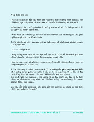 Việc trị nó như sau: 
-Không đụng chạm đến ngữ pháp nữa-và cứ học theo phương pháp của anh, còn cái khung ngữ pháp nó cứ hiện ra thì kệ nó, lâu dần thì đâu cũng vào đấy thôi. 
-Không đụng đến từ điển nữa chỗ nào không hiểu thì kệ nó, còn thói quen dịch thì cứ kệ nó, lâu dần nó sẽ mất thôi. 
-Xem phim có sub liên tục mục tiêu là để cho bộ óc của em không có thời gian nghĩ đến ngữ pháp và việc dịch nữa. 
2. Cái này như đã nói, và em cần phải có 1 chương trình đặc biệt để trị cách học cũ. Cái này như sau. 
-Học lại 3 cái phát âm. 
-Tăng cường xem phim có sub, hạn chế học cái LTD lại để dành thời gian xem phim. Vì em bây giờ cần phải trị thói quen dịch và ngữ pháp. 
-Sau khi học xong 3 cái phát âm và xem phim được một thời gian, lúc này quay lại tăng cường học LTD và cứ thế. 
3. Em và những ai đã học thuộc được LTD thì không cần phải cố gắng theo kiểu nhớ không được quên. Có nghĩa là nếu em học xong được 30 bài đầu và đọc thuộc lòng được nó, sau đó quên luôn đi không cần phải nhớ lại nữa. 
Bởi vì đây chỉ mới là phần 1, còn những bài đã học thuộc lòng tuy em bỏ luôn nhưng nó vẫn cứ nằm trong bộ óc thôi. Và tất cả những thứ đó sẽ cung cấp cho em cái nền để học qua phần 2. 
Cái này vẫn nhắc lại: phần 1 chỉ cung cấp cho các bạn cái khung cơ bản thôi, nhiệm vụ còn lại là của phần 2. 
 