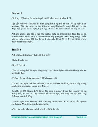 Câu hỏi 8 
Cách học Effortless thì anh cũng đã nói là y hệt như cách học LPT. 
Vậy đến khi học Effortless thì mình cũng làm y hệt thế hả anh ? Ví dụ nghe 5 bài Ministory đầu tiên trước, rồi đến khi nghe xong thì chuyển sang 5 bài mới rồi mới được đọc lại các bài đã nghe, hay là nghe bài nào thì tập đọc luôn bài đấy hả anh ? 
Anh cho em hỏi câu nữa là nếu như là phải nghe bài mới rồi mới được đọc lại bài cũ thì đọc bao nhiêu bài ạ ? Vì dụ như em bây giờ nghe 10 bài trong vòng 1 tuần, mỗi bài nghe khoảng 120 lần. Trong 1 tuần nghe 10 bài đó thì đọc lại 10 bài liền kề trước mà mình đã nghe. 
Trả lời 8 
Anh nói học Effortless y hệt LPT là ở chỗ: 
-Nghe đi nghe lại. 
-Đọc đi đọc lại. 
-Viết lại những bài đã nghe đi nghe lại, đọc đi đọc lại và chỗ nào không hiểu thì hãy tra từ điển. 
-Không cần học thuộc lòng như LPT vì nó quá dài. 
Còn việc em nghe mấy bài Ministory sau đó mới đọc là thì tuỳ em-cái này không ảnh hưởng nhiều đâu, nhưng anh đề nghị: 
-Sau khi hết 160 bài của LPT thì bắt đầu nghe Ministory-trong thời gian này cứ tập đọc lại mấy bài của LPT-mục đích là để cho em ngày nào cũng phải đọc bài Tiếng Anh-đọc to thành tiếng. 
-Sau khi nghe được khoảng 2 bài Ministory thì bỏ luôn LPT đi và bắt đầu tập đọc các bài của Ministory đã nghe đi nghe lại. 
-Còn việc nghe Ministory cách nhanh nhất là thế này:  