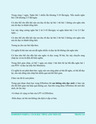 Trong cùng 1 ngày: Nghe bài 1 nhiều lần khoảng 5-10 lần/ngày. Nếu muốn nghe bài 2 thì khoảng 2-5 lần/ngày. 
Cứ như thế cho đến khi nào em đọc đi đọc lại bài 1 thì bài 1 không còn nghe nữa mà chỉ đọc to thành tiếng thôi. 
Lúc này tăng cường nghe bài 2 từ 5-10 lần/ngày và nghe thêm bài 3 từ 2-5 lần/ ngày.... 
Cứ như thế cho đến khi nào em đọc đi đọc lại bài 2 thì bài 2 không còn nghe nữa mà chỉ đọc to thành tiếng thôi. 
Tương tự cho các bài tiếp theo. 
Có nghĩa là bài nào mà em đã nghe nhiều và đọc lại thì không cần nghe nữa. 
Cứ làm như thế cho đến khi nào nghe và đọc xong 30 bài, lúc này chuyển sang chép lại và tra từ điển để hiểu nghĩa. 
Trong thời gian chép, có thể 1 ngày em chép 1 bài thôi thì lại bắt đầu nghe bài 1 của POV và đọc lại mấy bài Ministory. 
Có nghĩa là em phải đảm bảo: ngày nào em cũng phải có bài để nghe, có bài để đọc lại, cho nên đừng nên chép bài nhiều quá mà hết thời gian. 
Chèn vào đó là xem phim. 
Trong giai đoạn chưa học xong Effortless thì em không nên đọc sách vì làm vậy chỉ tốn thời gian mà hiệu quả không cao. Sau khi xong được Effortless thì mới đọc sách, do lúc này: 
-Có được từ vựng cơ bản của LPT và Effortless. 
-Hiểu được cái bài mà không cần dịch ở cấp cơ bản. 
 