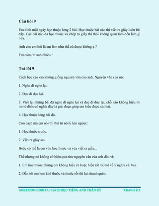 Câu hỏi 9 
Em định mỗi ngày học thuộc lòng 2 bài. Học thuộc bài nào thì viết ra giấy luôn bài đấy. Các bài nào đã học thuộc và chép ra giấy thì thôi không quan tâm đến làm gì nữa. 
Anh cho em hỏi là em làm như thế có được không ạ ? 
Em cám ơn anh nhiều ! 
Trả lời 9 
Cách học của em không giống nguyên văn của anh. Nguyên văn của nó: 
1. Nghe đi nghe lại. 
2. Đọc đi đọc lại. 
3. Viết lại những bài đã nghe đi nghe lại và đọc đi đọc lại, chỗ nào không hiểu thì tra từ điển-có nghĩa đây là giai đoạn giúp em hiểu được cái bài. 
4. Học thuộc lòng bài đó. 
Còn cách mà em nói thì thứ tự nó bị lộn ngược: 
1. Học thuộc trước. 
2. Viết ra giấy sau. 
Hoặc có thể là em vừa học thuộc và vừa viết ra giấy... 
Thế nhưng nó không có hiệu quả như nguyên văn của anh đâu vì: 
1. Em học thuộc nhưng em không hiểu rõ hoặc hiểu rất mơ hồ về ý nghĩa cái bài. 
2. Dẫn tới em học khó thuộc và thuộc rồi thì lại nhanh quên. 
 