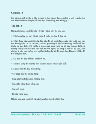 Câu hỏi 10 
Em cám ơn anh ạ.Vậy là bây giờ em sẽ làm ngược lại, có nghĩa là viết ra giấy cho đến khi nào nhuần nhuyễn rồi mới học thuộc lòng phải không ạ ? 
Trả lời 10 
Đúng, những ai còn thắc mắc về việc viết ra giấy thì như sau: 
1. Các bạn chép lại mấy bài đã nghe đi nghe lại, đọc đi đọc lại. 
2. Chép được câu nào thì tra từ điển câu đó, có nghĩa là nếu câu nào có từ mới các bạn không hiểu thì tra từ điển, sau đó: ghi riêng từ mới đó khoảng 10 lần-để học thuộc từ mới luôn. Có nghĩa là trong quá trình chép bài từ trên xuống dưới cứ những từ hay câu nào mà các bạn đã biết nghĩa, thì chép 1 lần rồi bỏ qua, còn những từ các bạn không biết nghĩa thì chép lại từ đó nhiều hơn-khoảng 10 lần để học thuộc từ mới. 
3. Cứ như thế cho đến khi chép hết bài. 
4. Sau khi xong thì chép lại một lần nữa bài đó từ đầu đến cuối. 
5. Sau đó mới tới học thuộc lòng. 
Việc chép như thế có tác dụng: 
-Giúp các bạn hiểu nghĩa rõ ràng hơn. 
-Tăng khả năng thấm tiếng anh. 
-Tập viết luôn. 
-Học từ vựng luôn. 
Để đạt hiệu quả cao thì 1 bài các bạn phải chép ít nhất 2 lần. 
 