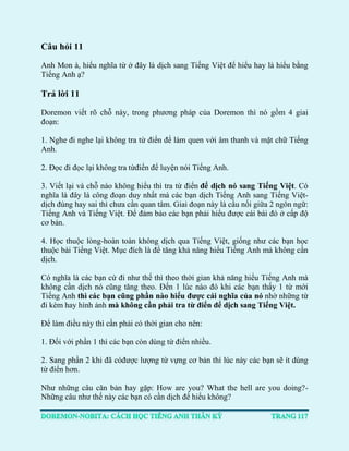 Câu hỏi 11 
Anh Mon à, hiểu nghĩa từ ở đây là dịch sang Tiếng Việt để hiểu hay là hiểu bằng Tiếng Anh ạ? 
Trả lời 11 
Doremon viết rõ chỗ này, trong phương pháp của Doremon thì nó gồm 4 giai đoạn: 
1. Nghe đi nghe lại không tra từ điển để làm quen với âm thanh và mặt chữ Tiếng Anh. 
2. Đọc đi đọc lại không tra từđiển để luyện nói Tiếng Anh. 
3. Viết lại và chỗ nào không hiểu thì tra từ điển để dịch nó sang Tiếng Việt. Có nghĩa là đây là công đoạn duy nhất mà các bạn dịch Tiếng Anh sang Tiếng Việt- dịch đúng hay sai thì chưa cần quan tâm. Giai đoạn này là cầu nối giữa 2 ngôn ngữ: Tiếng Anh và Tiếng Việt. Để đảm bảo các bạn phải hiểu được cái bài đó ở cấp độ cơ bản. 
4. Học thuộc lòng-hoàn toàn không dịch qua Tiếng Việt, giống như các bạn học thuộc bài Tiếng Việt. Mục đích là để tăng khả năng hiểu Tiếng Anh mà không cần dịch. 
Có nghĩa là các bạn cứ đi như thế thì theo thời gian khả năng hiểu Tiếng Anh mà không cần dịch nó cũng tăng theo. Đến 1 lúc nào đó khi các bạn thấy 1 từ mới Tiếng Anh thì các bạn cũng phần nào hiểu được cái nghĩa của nó nhờ những từ đi kèm hay hình ảnh mà không cần phải tra từ điển để dịch sang Tiếng Việt. 
Để làm điều này thì cần phải có thời gian cho nên: 
1. Đối với phần 1 thì các bạn còn dùng từ điển nhiều. 
2. Sang phần 2 khi đã cóđược lượng từ vựng cơ bản thì lúc này các bạn sẽ ít dùng từ điển hơn. 
Như những câu căn bản hay gặp: How are you? What the hell are you doing?- Những câu như thế này các bạn có cần dịch để hiểu không?  