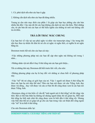 1. Có, phải dịch nếu như các bạn ít gặp. 
2. Không cần dịch nếu như các bạn đã dùng nhiều. 
Tương tự cho nên mục đích của phần 1 là giúp các bạn học những câu căn bản nhiều lần đến 1 lúc nào đó thì các bạn không cần dịch nó mà vẫn hiểu. Nhờ những câu, từ căn bản đó mà các bạn có thể hiểu nghĩa của những từ mới mà không cần tra từ điển. 
TRẢ LỜI THẮC MẮC CHUNG 
Các bạn hỏi về việc tại sao phải nghe và nhìn vào transcript cùng 1 lúc trong khi nếu học theo tự nhiên thì đứa bé nó chỉ có nghe và nghe thôi, có nghĩa là nó nghe bằng tai. 
Doremon trước hết nói cho các bạn cái này: 
-Việc những phương pháp mà các bạn đề cập như nghe mà không nói trong 1 năm... 
-Những nhân vật nói đến 6 hay 8 thứ tiếng mà các bạn giới thiệu... 
Tất cả những thứ này Doremon đã biết trước khi viết, cho nên: 
-Những phương pháp của họ là hay đối với những ai chưa biết về phương pháp này. 
-Việc "nổ" thì nó cũng có giới hạn của nó. Việc 1 người nói được 6 thứ tiếng thì theo các bạn họ nói như thế nào? Như các bạn nói được vài câu Tiếng Anh, đọc được vài dòng... hay viết được vài câu cơ bản thì đó cũng được xem là các bạn nói được Tiếng Anh. 
-Doremon cũng có tìm hiểu về vấn đề "một người nói 6 thứ tiếng"-nổ thì cũng vừa thôi. Rất có thể bản thân họ không nổ nhưng người khác thì nổ giùm họ. Mỗi một thứ tiếng họ biết một chút thì cũng được xem là biết đến 6 thứ tiếng rồi. Nhưng việc biết như thế nó có giúp ích gì cho các bạn trong việc cải thiện đời sống ngoài việc "nổ" là ta biết 6 thứ tiếng. 
Cho nên Doremon nhắc lại:  